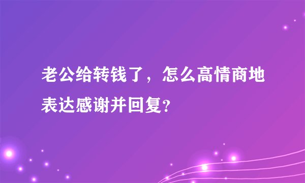 老公给转钱了，怎么高情商地表达感谢并回复？