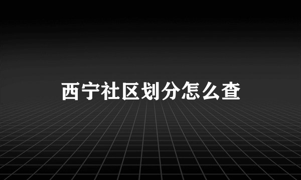 西宁社区划分怎么查