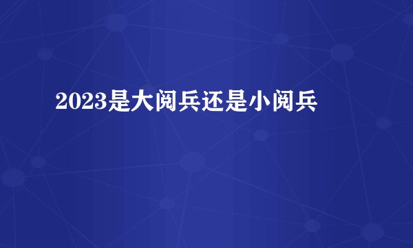 2023是大阅兵还是小阅兵