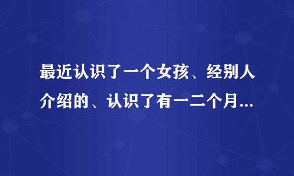 最近认识了一个女孩、经别人介绍的、认识了有一二个月吧、但是只见一次面、有一次  、我试图的问她、说