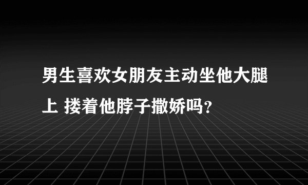 男生喜欢女朋友主动坐他大腿上 搂着他脖子撒娇吗？