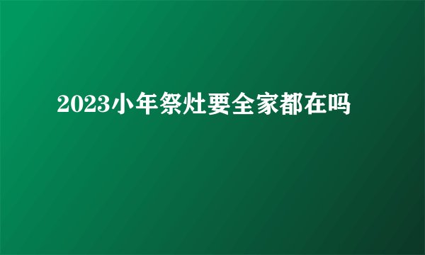 2023小年祭灶要全家都在吗