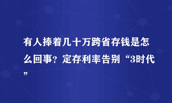 有人捧着几十万跨省存钱是怎么回事?定存利率告别“3时代”