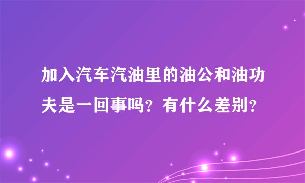 加入汽车汽油里的油公和油功夫是一回事吗？有什么差别？
