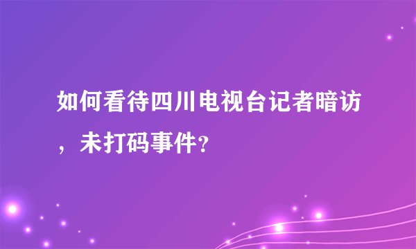如何看待四川电视台记者暗访，未打码事件？