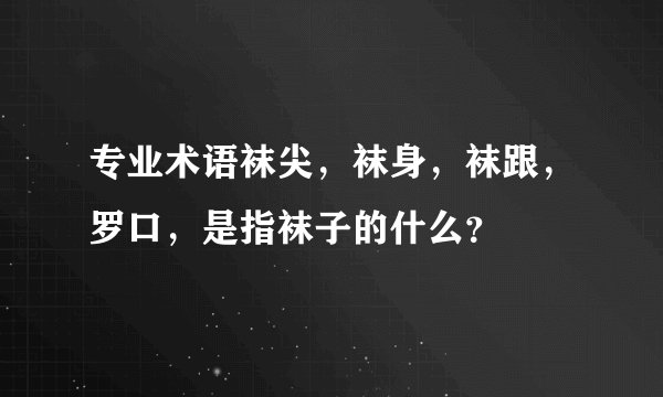 专业术语袜尖，袜身，袜跟，罗口，是指袜子的什么？