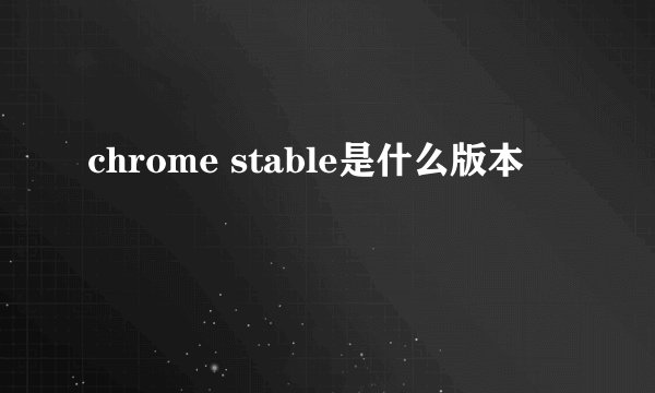 chrome stable是什么版本