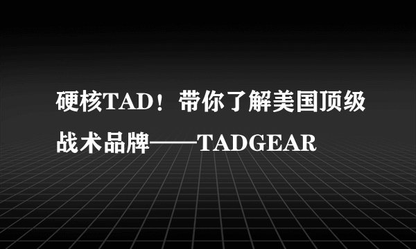 硬核TAD！带你了解美国顶级战术品牌——TADGEAR