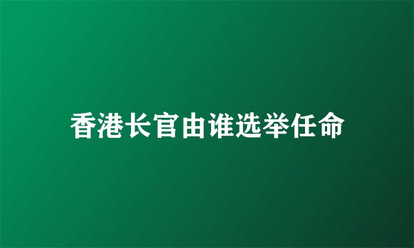 香港长官由谁选举任命