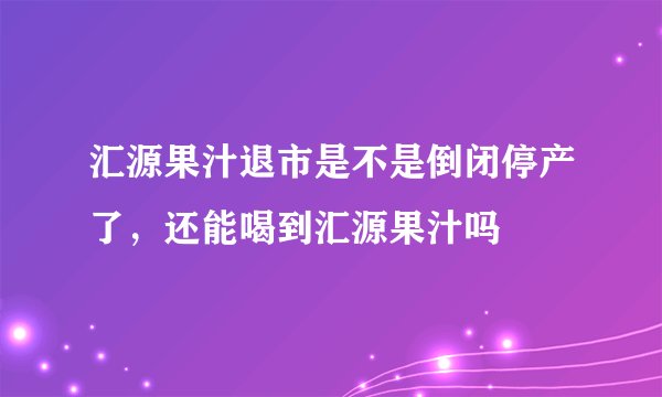 汇源果汁退市是不是倒闭停产了，还能喝到汇源果汁吗