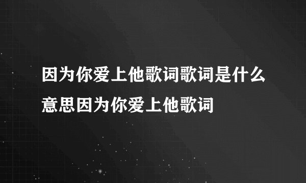 因为你爱上他歌词歌词是什么意思因为你爱上他歌词