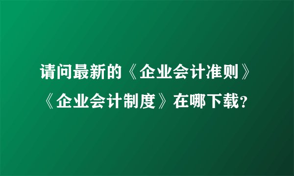 请问最新的《企业会计准则》《企业会计制度》在哪下载？
