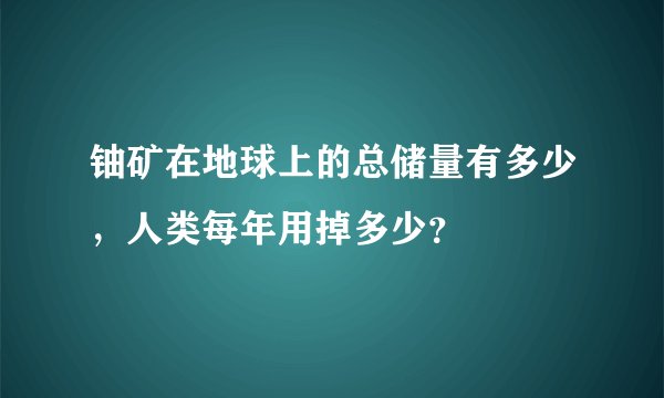 铀矿在地球上的总储量有多少，人类每年用掉多少？