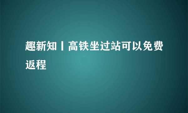 趣新知丨高铁坐过站可以免费返程
