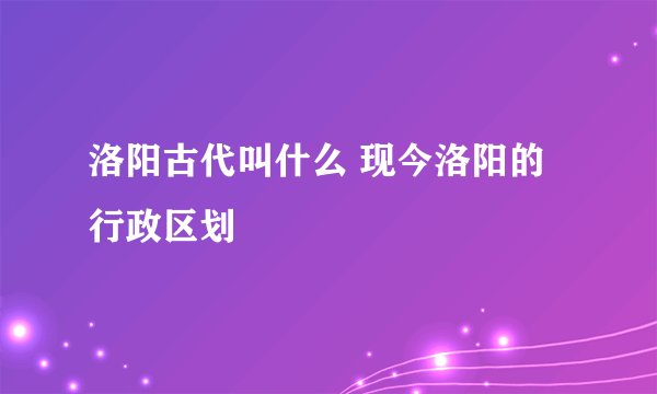 洛阳古代叫什么 现今洛阳的行政区划