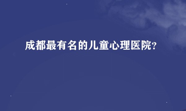 成都最有名的儿童心理医院？