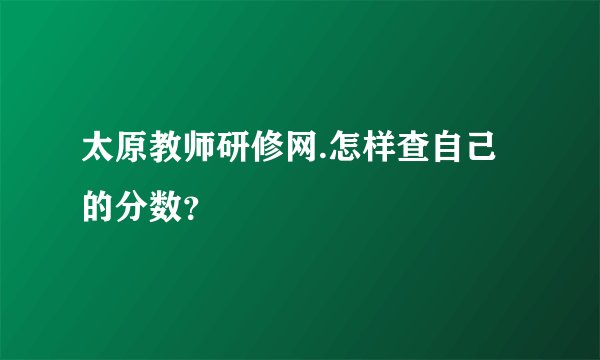 太原教师研修网.怎样查自己的分数？