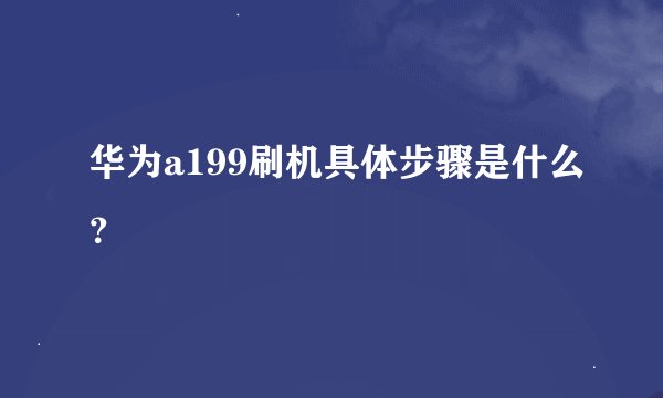 华为a199刷机具体步骤是什么？