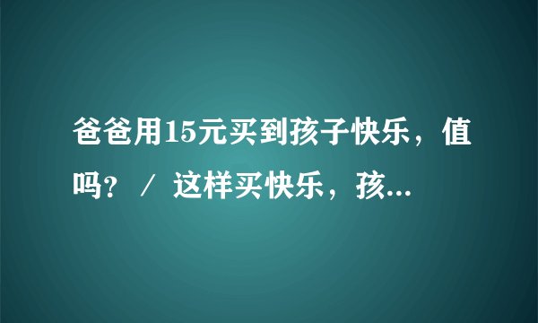 爸爸用15元买到孩子快乐，值吗？／ 这样买快乐，孩子会满足吗？