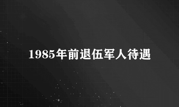 1985年前退伍军人待遇