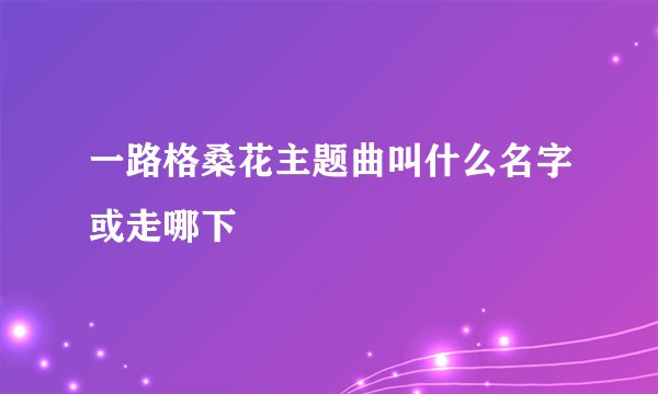 一路格桑花主题曲叫什么名字或走哪下