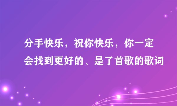 分手快乐，祝你快乐，你一定会找到更好的、是了首歌的歌词