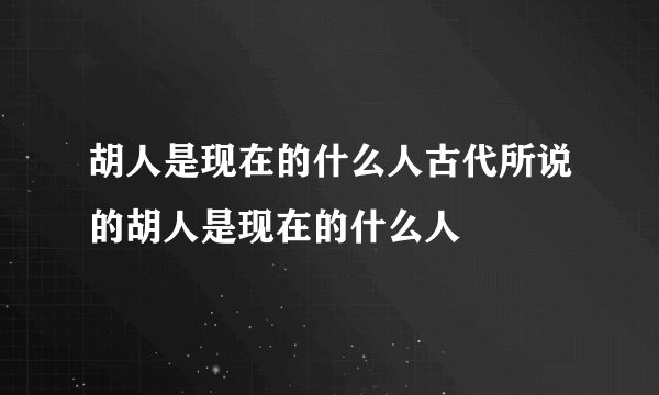 胡人是现在的什么人古代所说的胡人是现在的什么人