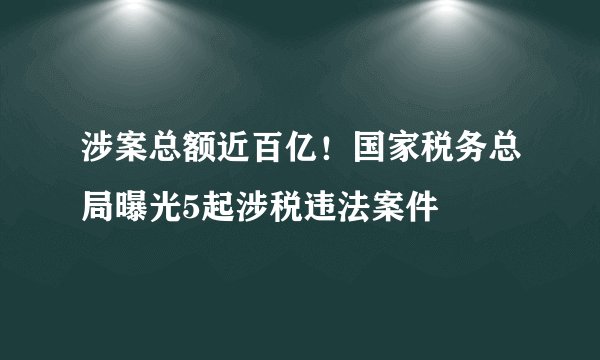 涉案总额近百亿！国家税务总局曝光5起涉税违法案件