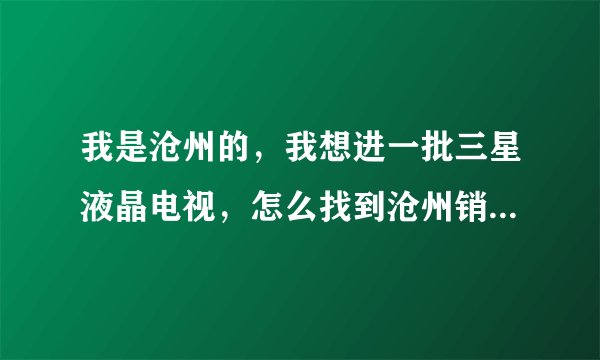 我是沧州的，我想进一批三星液晶电视，怎么找到沧州销售代理啊？哪位晓得？