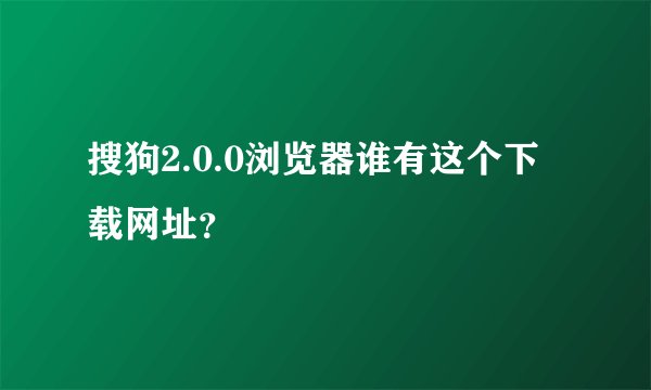 搜狗2.0.0浏览器谁有这个下载网址？
