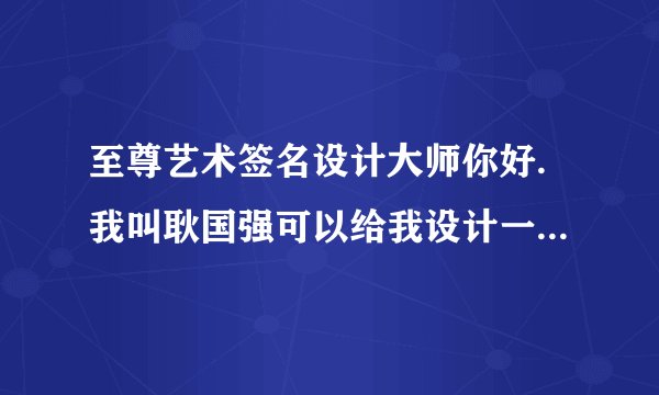 至尊艺术签名设计大师你好.我叫耿国强可以给我设计一个吗，我的邮箱ggq1003641735@126.com