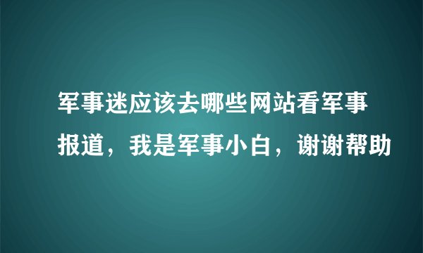 军事迷应该去哪些网站看军事报道，我是军事小白，谢谢帮助