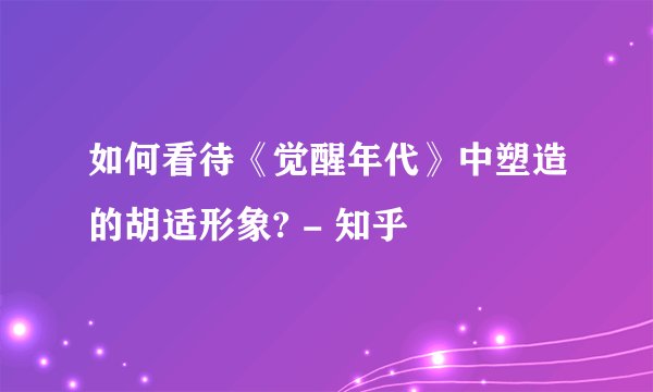 如何看待《觉醒年代》中塑造的胡适形象? - 知乎