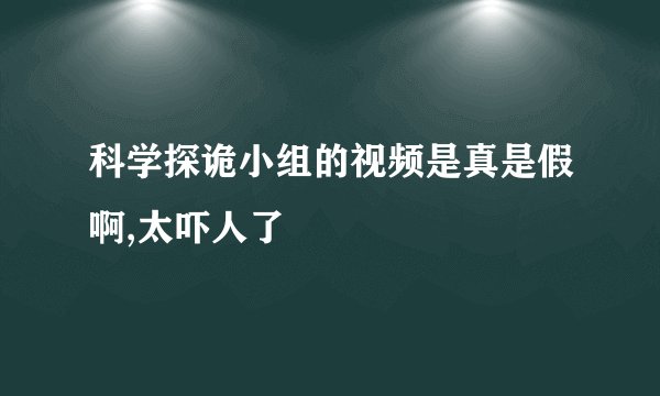 科学探诡小组的视频是真是假啊,太吓人了