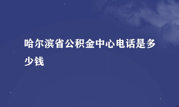哈尔滨省公积金中心电话是多少钱