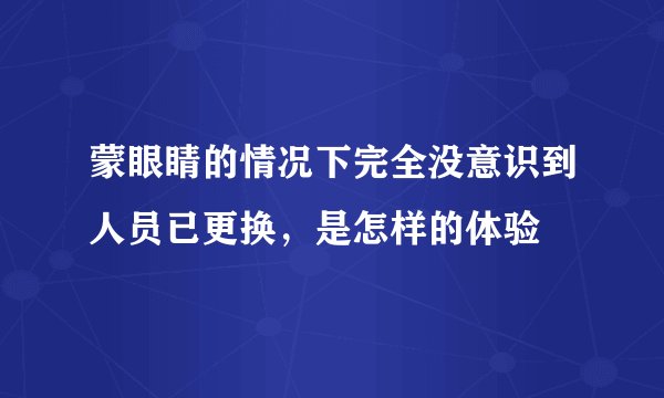 蒙眼睛的情况下完全没意识到人员已更换,是怎样的体验