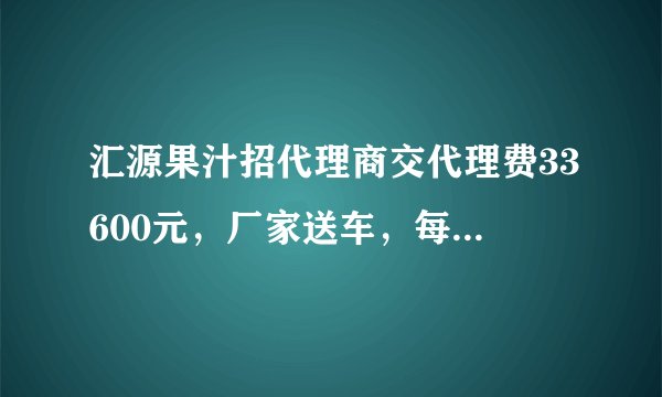 汇源果汁招代理商交代理费33600元,厂家送车,每月还发2600元工资是真的吗