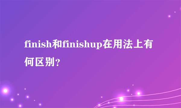 finish和finishup在用法上有何区别？