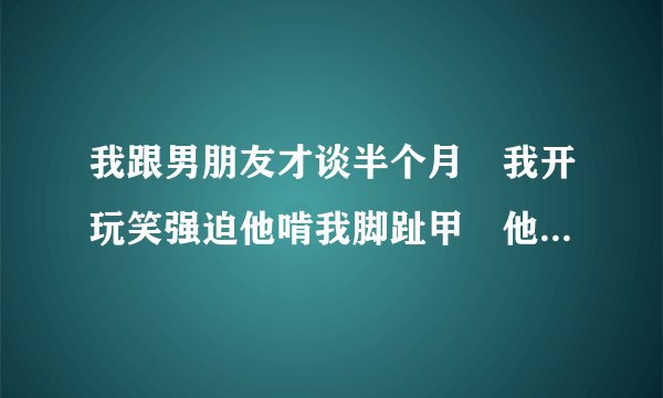 我跟男朋友才谈半个月 我开玩笑强迫他啃我脚趾甲 他就用嘴啃了他还当着他兄弟面前为我双腿下跪