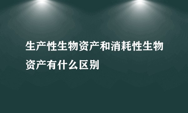 生产性生物资产和消耗性生物资产有什么区别