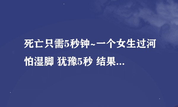 死亡只需5秒钟~一个女生过河怕湿脚 犹豫5秒 结果5个人都死了真的假的