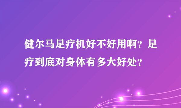 健尔马足疗机好不好用啊？足疗到底对身体有多大好处？
