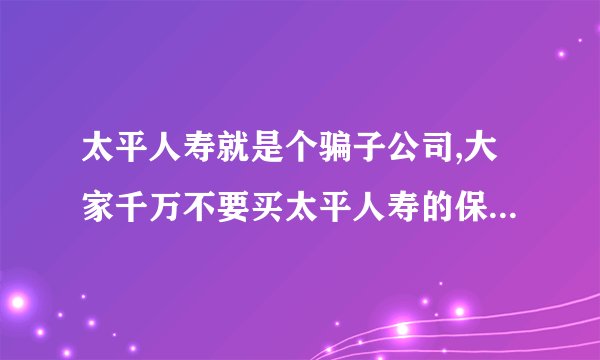太平人寿就是个骗子公司,大家千万不要买太平人寿的保险? -...