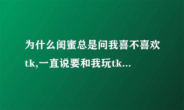 为什么闺蜜总是问我喜不喜欢tk,一直说要和我玩tk,tk是什么意思?
