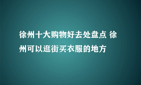 徐州十大购物好去处盘点 徐州可以逛街买衣服的地方