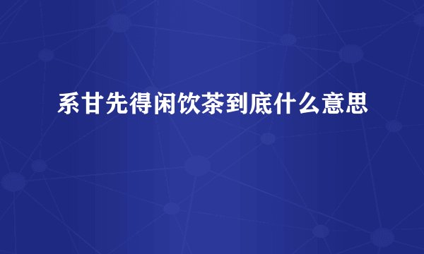 系甘先得闲饮茶到底什么意思