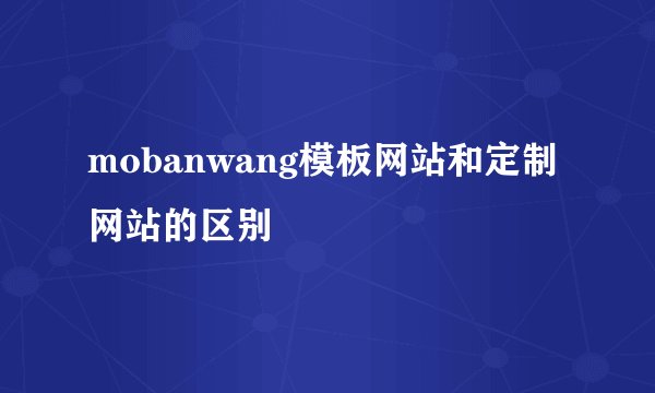 mobanwang模板网站和定制网站的区别
