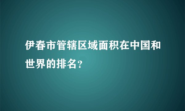 伊春市管辖区域面积在中国和世界的排名？
