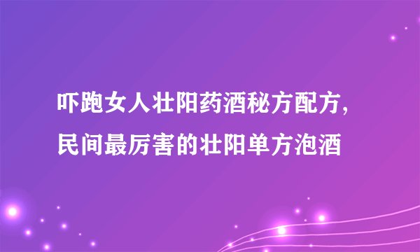 吓跑女人壮阳药酒秘方配方,民间最厉害的壮阳单方泡酒