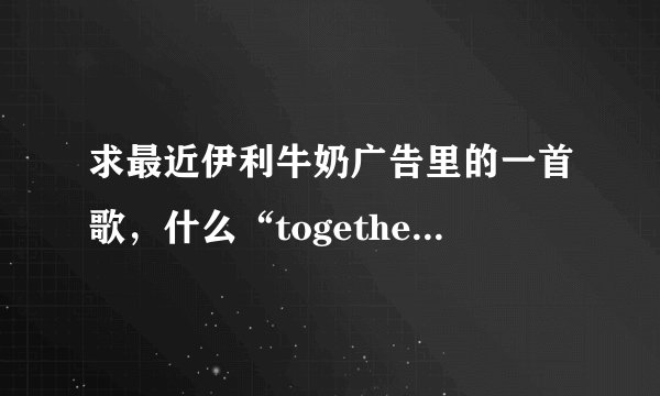 求最近伊利牛奶广告里的一首歌,什么“together together”的